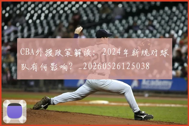 CBA外援政策解读：2024年新规对球队有何影响？_20260526125038