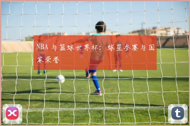 NBA 与篮球世界杯：球星参赛与国家荣誉