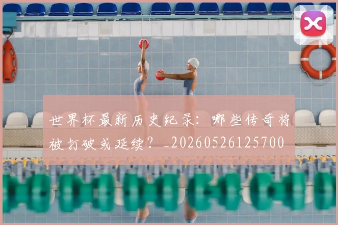 世界杯最新历史纪录：哪些传奇将被打破或延续？_20260526125700