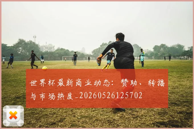 世界杯最新商业动态:赞助、转播与市场热度_20260526125702