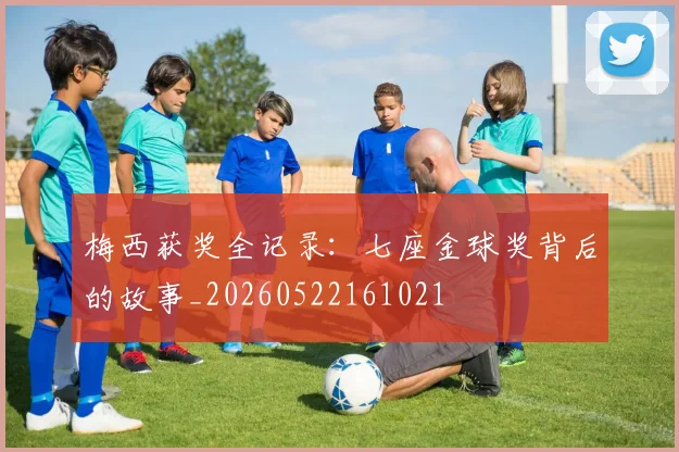梅西获奖全记录:七座金球奖背后的故事_20260522161021