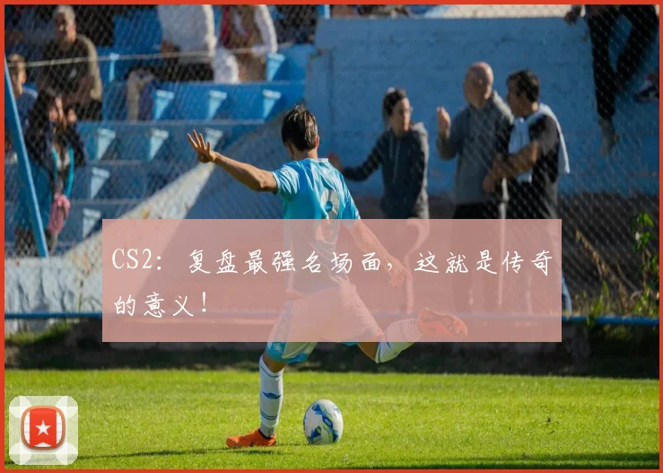 CS2：复盘最强名场面，这就是传奇的意义！