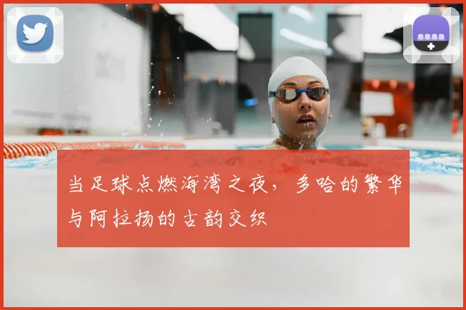 当足球点燃海湾之夜，多哈的繁华与阿拉扬的古韵交织