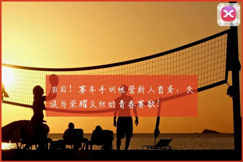 泪目!赛车手训练营新人首秀,失误与荣耀交织的青春赛歌!