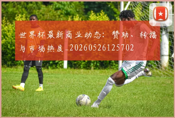 世界杯最新商业动态:赞助、转播与市场热度_20260526125702