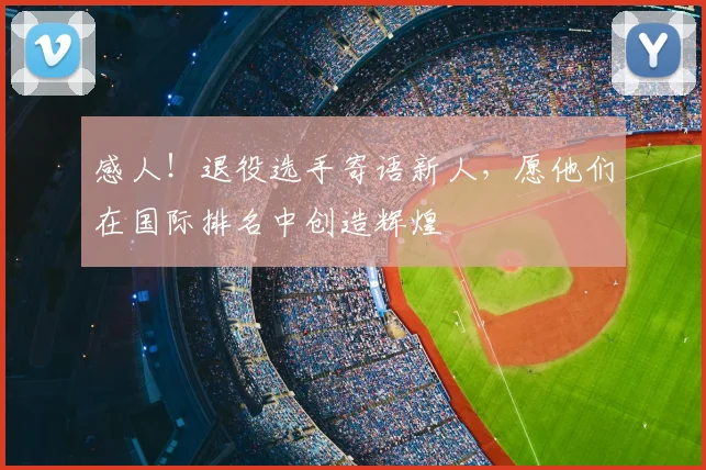 感人！退役选手寄语新人，愿他们在国际排名中创造辉煌