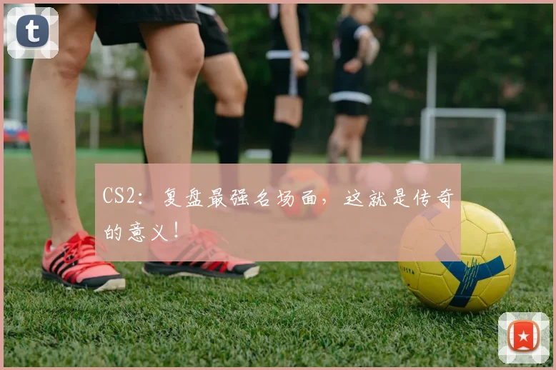 CS2：复盘最强名场面，这就是传奇的意义！