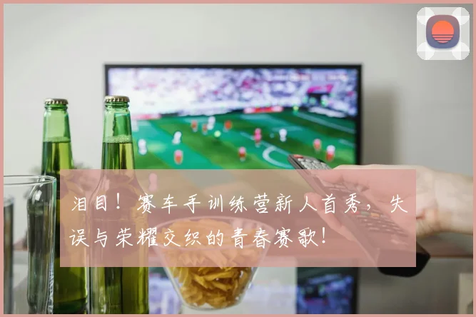 泪目！赛车手训练营新人首秀，失误与荣耀交织的青春赛歌！