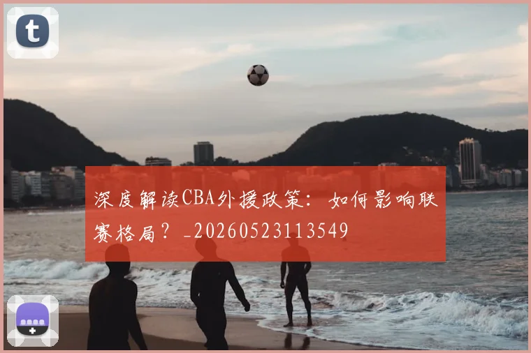 深度解读CBA外援政策：如何影响联赛格局？_20260523113549