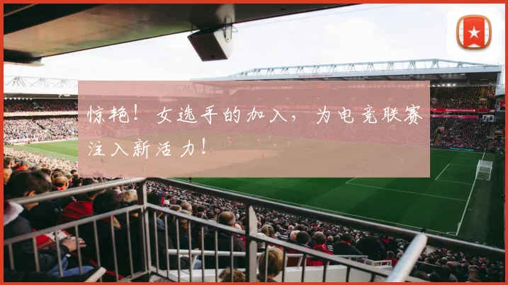 惊艳！女选手的加入，为电竞联赛注入新活力！