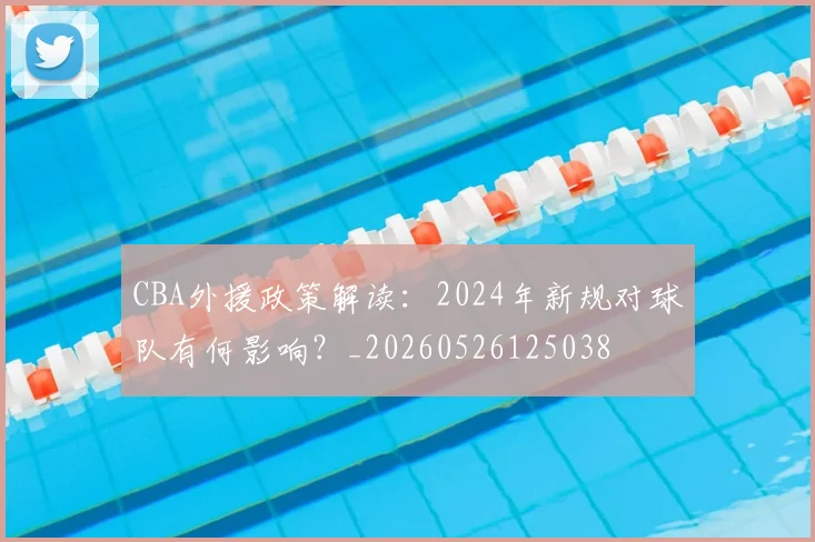 CBA外援政策解读：2024年新规对球队有何影响？_20260526125038
